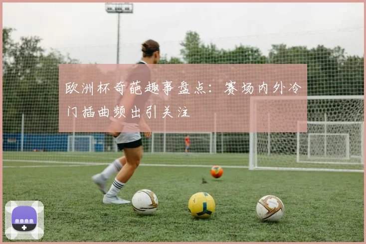欧洲杯奇葩趣事盘点：赛场内外冷门插曲频出引关注