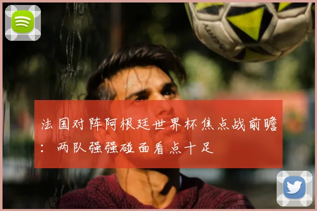 法国对阵阿根廷世界杯焦点战前瞻:两队强强碰面看点十足