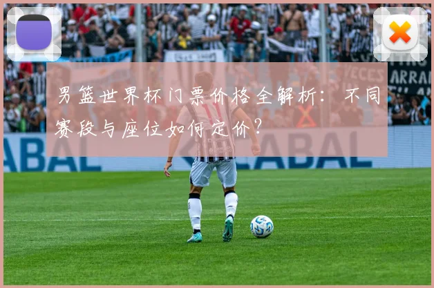 男篮世界杯门票价格全解析：不同赛段与座位如何定价？