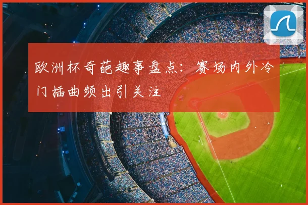 欧洲杯奇葩趣事盘点：赛场内外冷门插曲频出引关注