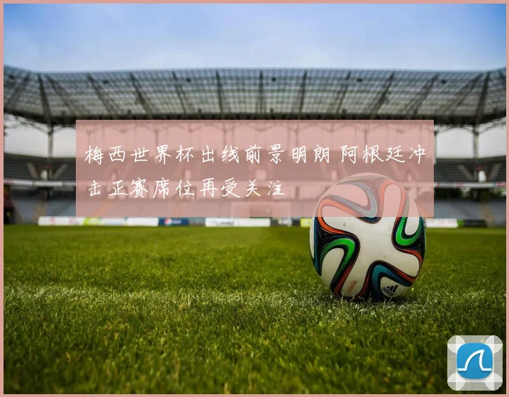 梅西世界杯出线前景明朗 阿根廷冲击正赛席位再受关注