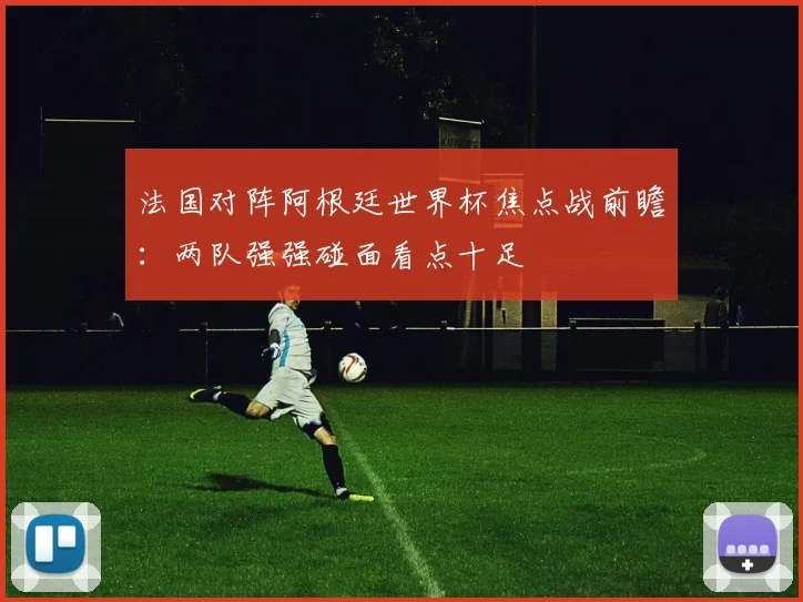 法国对阵阿根廷世界杯焦点战前瞻：两队强强碰面看点十足