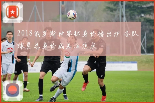 2018俄罗斯世界杯身价榜出炉 各队球员总身价成关注焦点