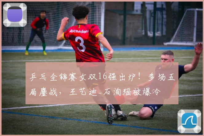 乒乓全锦赛女双16强出炉!多场五局鏖战,王艺迪_石洵瑶被爆冷