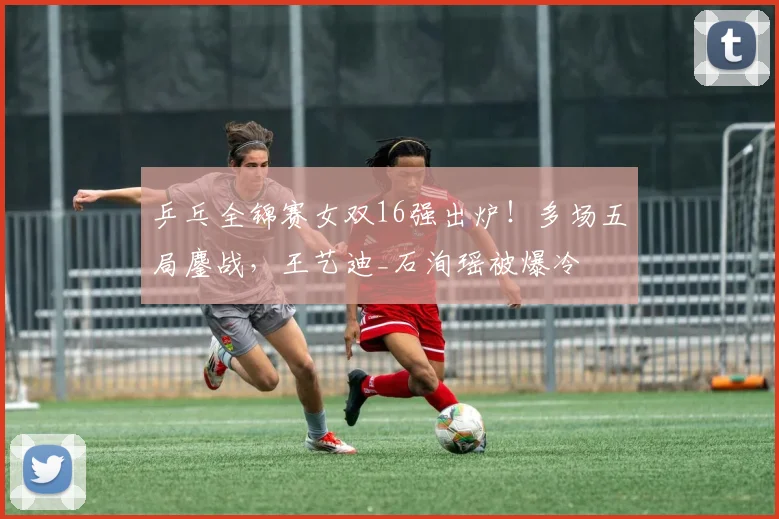 乒乓全锦赛女双16强出炉！多场五局鏖战，王艺迪_石洵瑶被爆冷