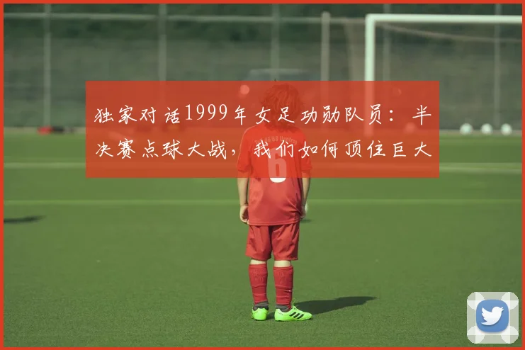 独家对话1999年女足功勋队员:半决赛点球大战,我们如何顶住巨大压力?