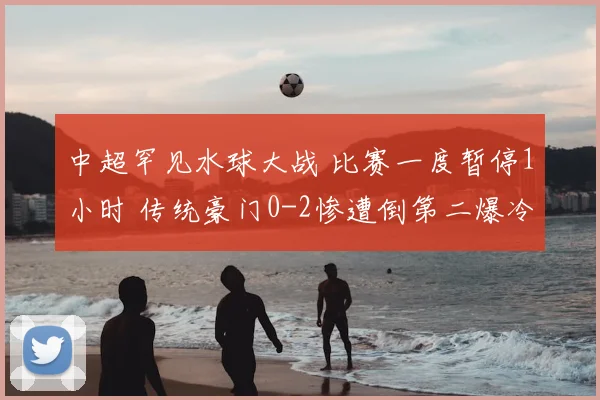 中超罕见水球大战 比赛一度暂停1小时 传统豪门0-2惨遭倒第二爆冷