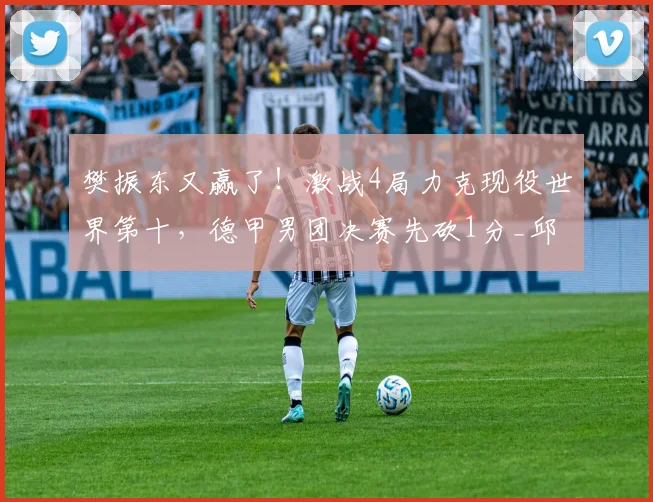 樊振东又赢了!激战4局力克现役世界第十,德甲男团决赛先砍1分_邱党_直拍_比分