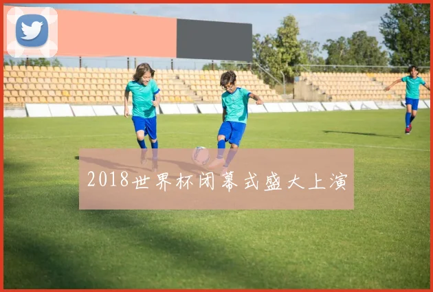 2018世界杯闭幕式盛大上演