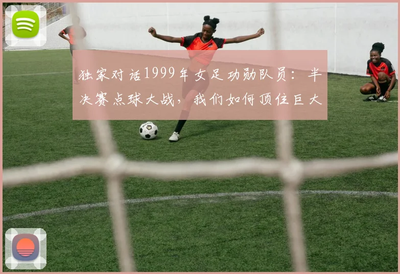 独家对话1999年女足功勋队员：半决赛点球大战，我们如何顶住巨大压力？