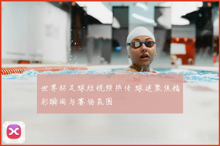 世界杯足球短视频热传 球迷聚焦精彩瞬间与赛场氛围