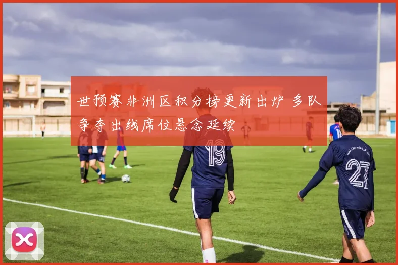 世预赛非洲区积分榜更新出炉 多队争夺出线席位悬念延续