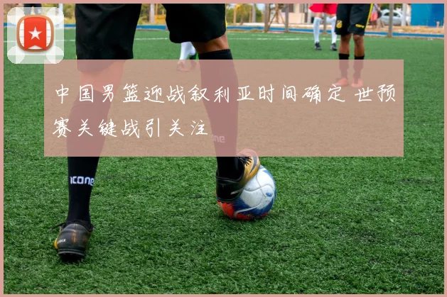 中国男篮迎战叙利亚时间确定 世预赛关键战引关注