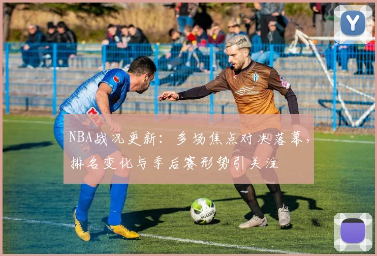 NBA战况更新:多场焦点对决落幕,排名变化与季后赛形势引关注