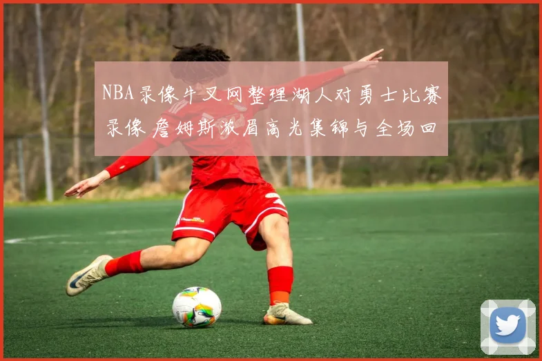 NBA录像牛叉网整理湖人对勇士比赛录像 詹姆斯浓眉高光集锦与全场回放可看