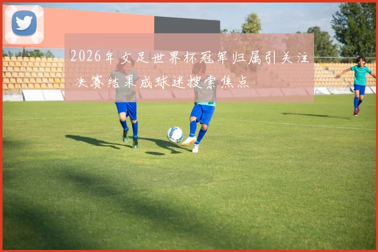 2026年女足世界杯冠军归属引关注 决赛结果成球迷搜索焦点