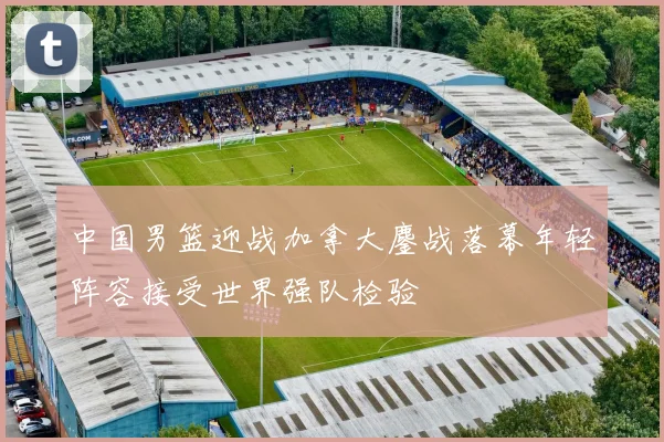 中国男篮迎战加拿大鏖战落幕年轻阵容接受世界强队检验