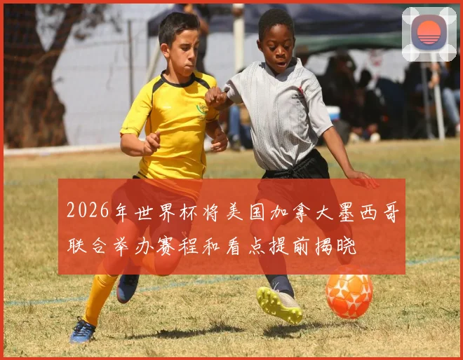 2026年世界杯将美国加拿大墨西哥联合举办赛程和看点提前揭晓