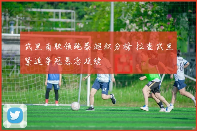 武里南联领跑泰超积分榜 拉查武里紧追争冠悬念延续