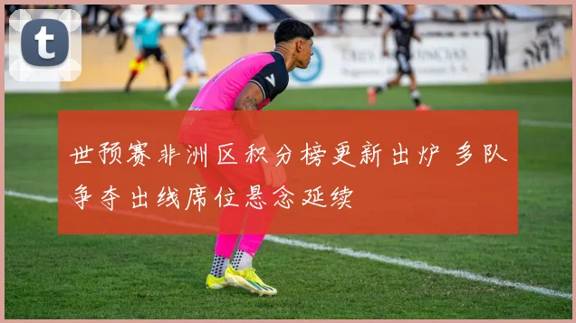 世预赛非洲区积分榜更新出炉 多队争夺出线席位悬念延续