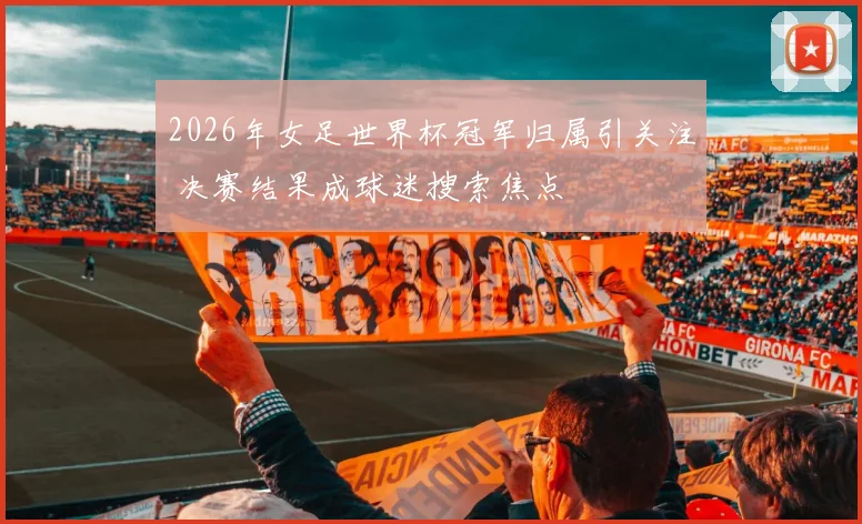 2026年女足世界杯冠军归属引关注 决赛结果成球迷搜索焦点