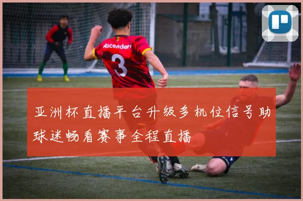 亚洲杯直播平台升级多机位信号助球迷畅看赛事全程直播