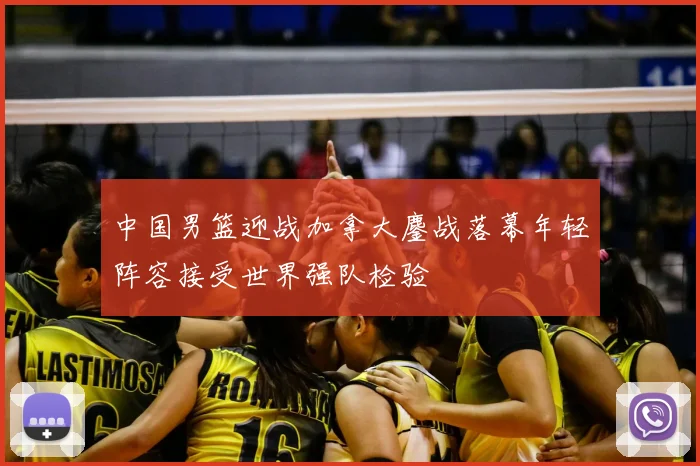 中国男篮迎战加拿大鏖战落幕年轻阵容接受世界强队检验
