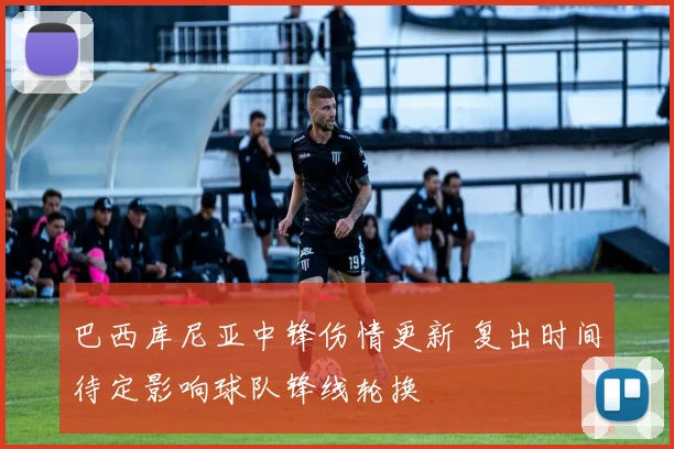 巴西库尼亚中锋伤情更新 复出时间待定影响球队锋线轮换