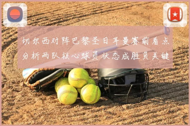 切尔西对阵巴黎圣日耳曼赛前看点分析两队核心球员状态成胜负关键