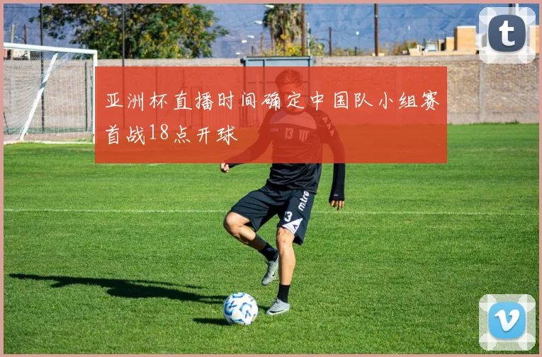亚洲杯直播时间确定中国队小组赛首战18点开球