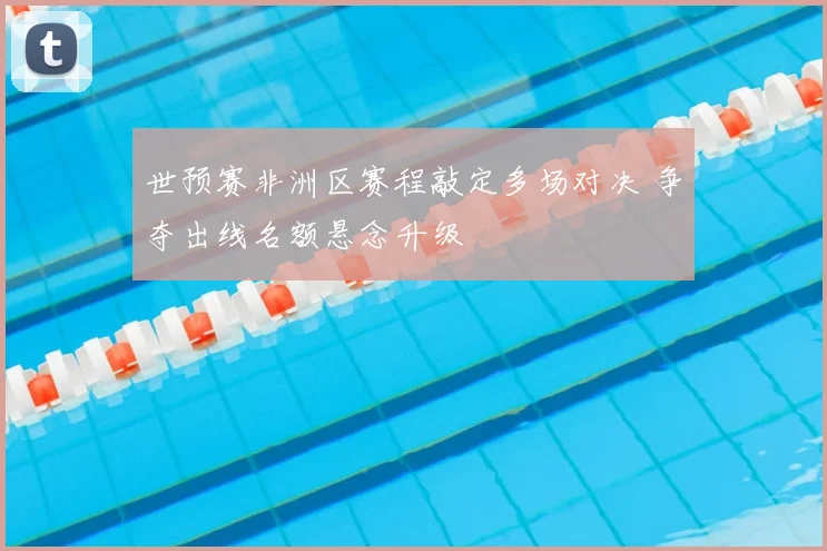 世预赛非洲区赛程敲定多场对决 争夺出线名额悬念升级