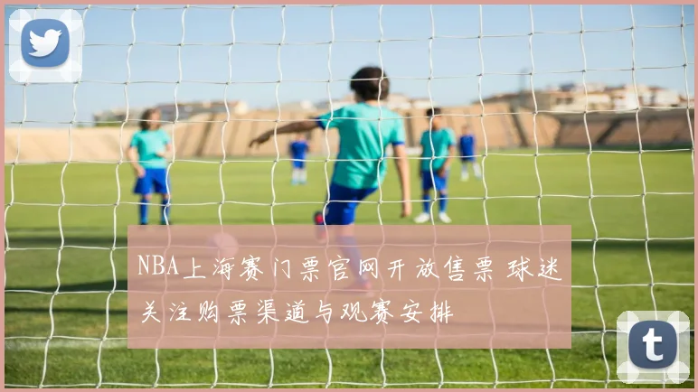 NBA上海赛门票官网开放售票 球迷关注购票渠道与观赛安排