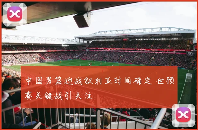 中国男篮迎战叙利亚时间确定 世预赛关键战引关注